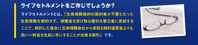 ライフセトルメントをご存じでしょうか?ライフセトルメントとは、「生命保険契約の契約者が不要となった生命保険を解約せず、保険金を受け取る権利を第三者に売却することで、解約した場合に生命保険会社から受取る解約返戻金よりも高い一時金を生前に手にすることが出来る取引」です。